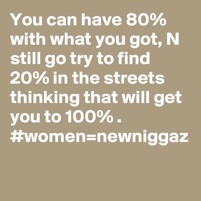 You can have 80% with what you got, N still go try to find 20% in the streets thinking that will get you to 100% .
#women=newniggaz