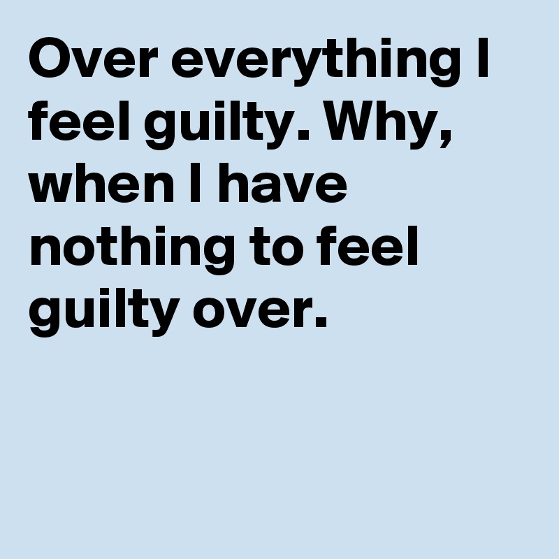 Over everything I feel guilty. Why, when I have nothing to feel guilty over.


