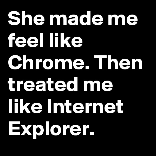 She made me feel like Chrome. Then treated me like Internet Explorer.
