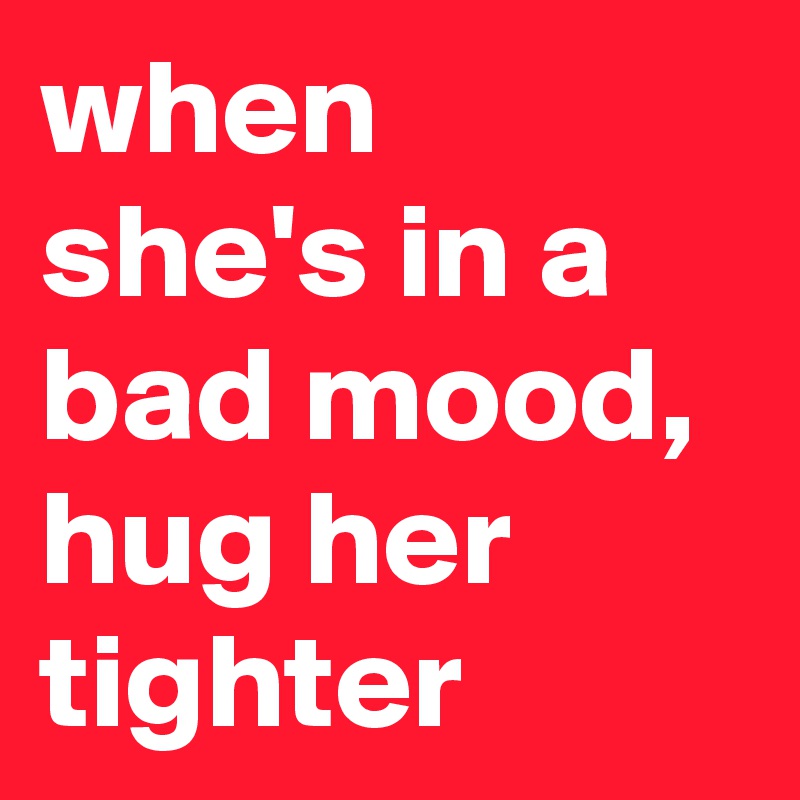 when she's in a bad mood, hug her tighter