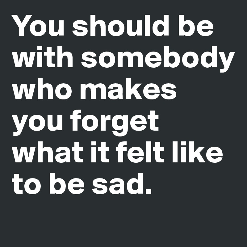 You should be with somebody who makes you forget what it felt like to be sad.