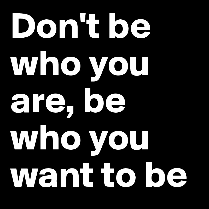 Don't be who you are, be who you want to be