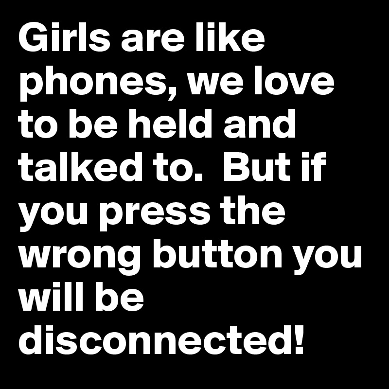 Girls are like phones, we love to be held and talked to.  But if you press the wrong button you will be disconnected!
