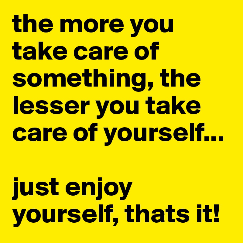 the more you take care of something, the lesser you take care of yourself...

just enjoy yourself, thats it!