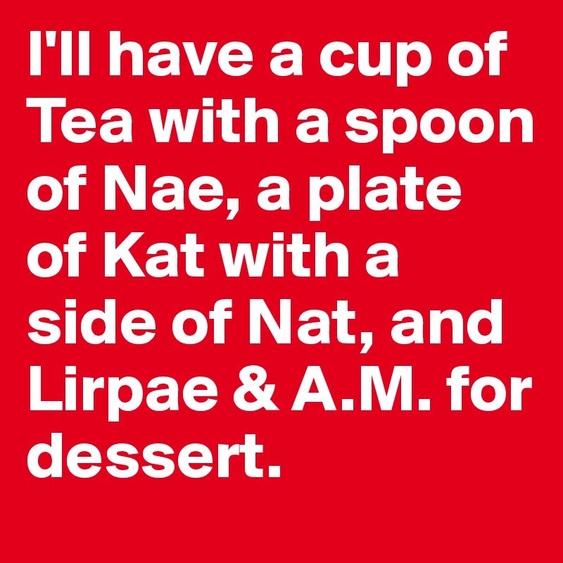 I'll have a cup of Tea with a spoon of Nae, a plate of Kat with a side of Nat, and Lirpae & A.M. for dessert. 
