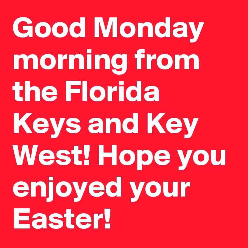 Good Monday morning from the Florida Keys and Key West! Hope you enjoyed your Easter!