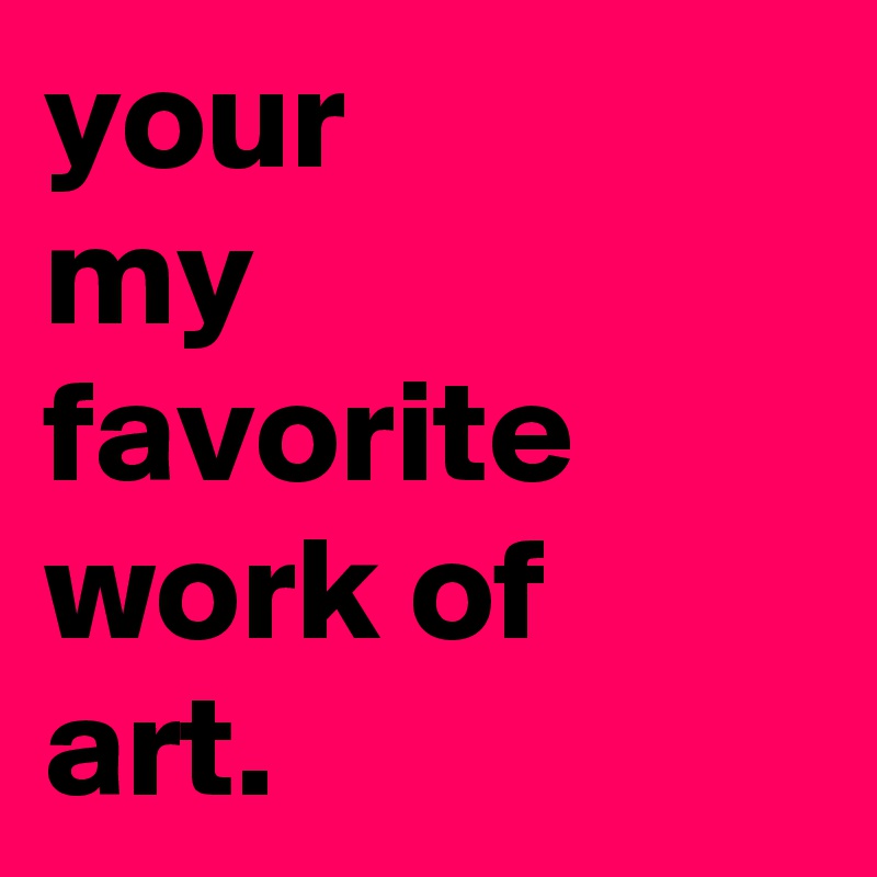 your
my
favorite
work of
art.