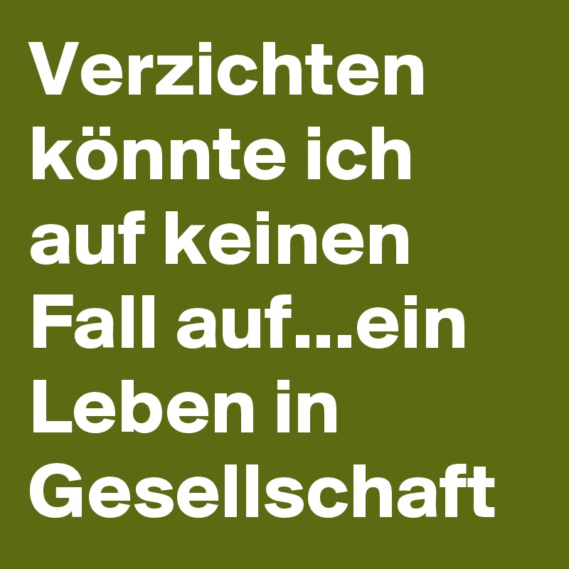 Verzichten könnte ich auf keinen Fall auf...ein Leben in Gesellschaft