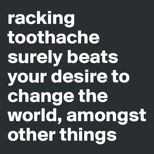 racking toothache surely beats your desire to change the world, amongst other things