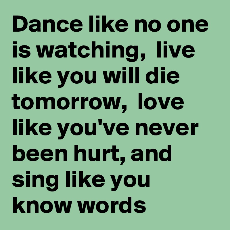 Dance like no one is watching,  live like you will die tomorrow,  love like you've never been hurt, and sing like you know words