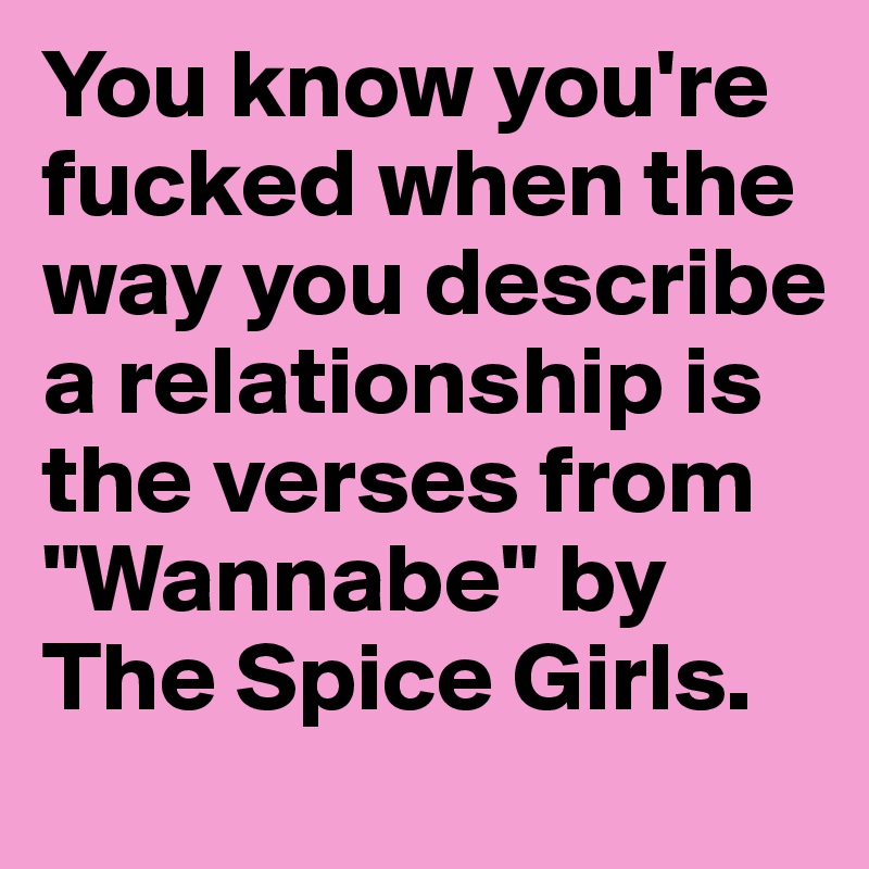 You know you're fucked when the way you describe a relationship is the verses from "Wannabe" by The Spice Girls.