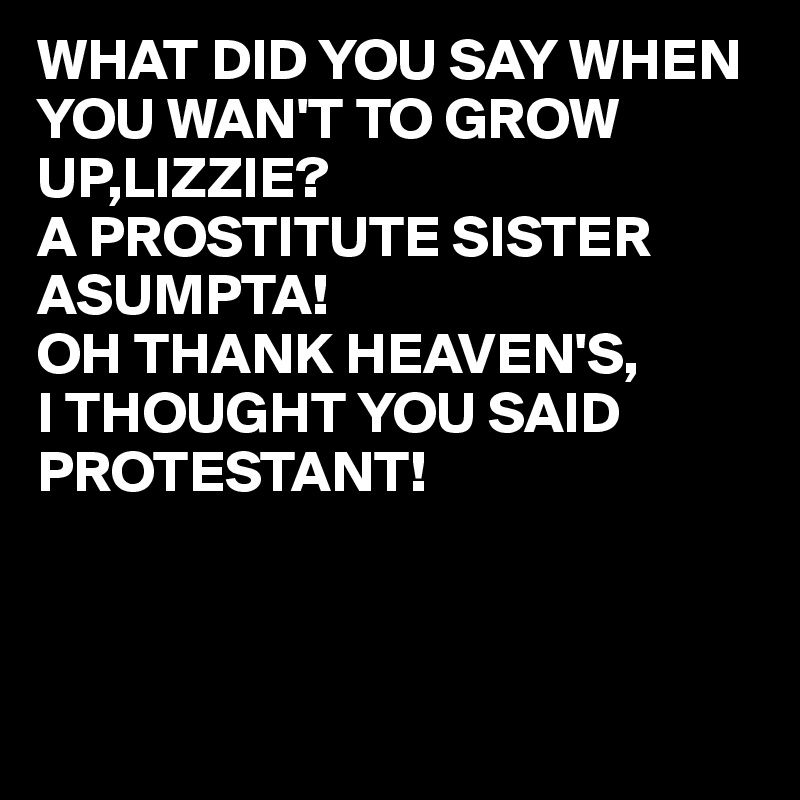 WHAT DID YOU SAY WHEN YOU WAN'T TO GROW UP,LIZZIE?
A PROSTITUTE SISTER ASUMPTA!
OH THANK HEAVEN'S,
I THOUGHT YOU SAID PROTESTANT!
   



