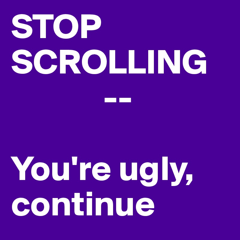 STOP SCROLLING
             --

You're ugly, continue