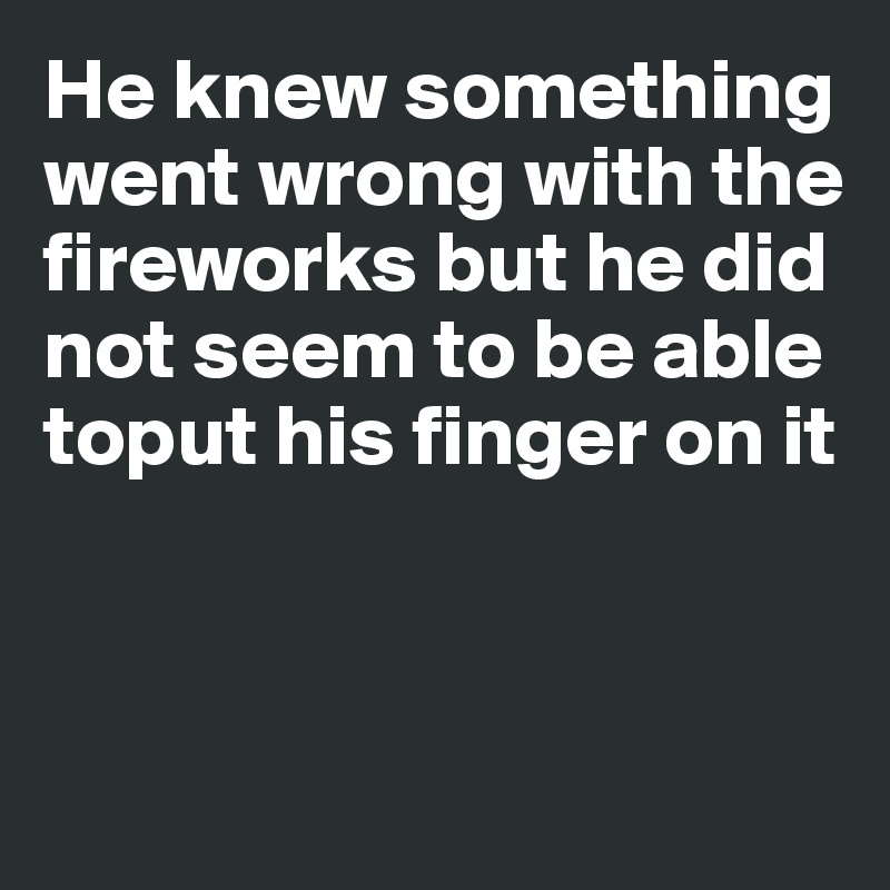 He knew something went wrong with the 
fireworks but he did 
not seem to be able toput his finger on it



