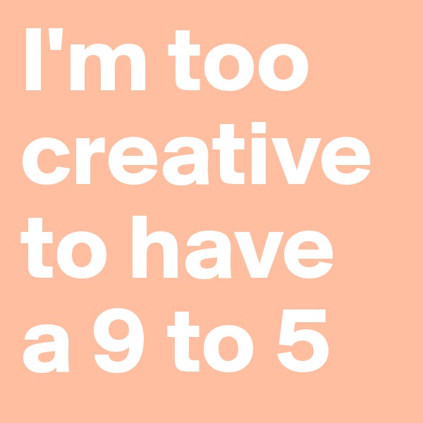 I'm too creative to have a 9 to 5