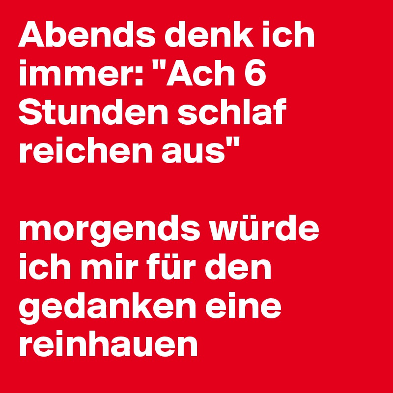 Abends denk ich immer: "Ach 6 Stunden schlaf reichen aus"

morgends würde ich mir für den gedanken eine reinhauen