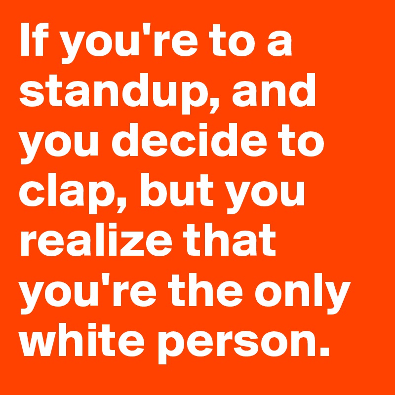 If you're to a standup, and you decide to clap, but you realize that you're the only white person.