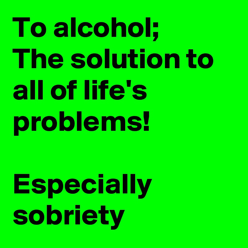 To alcohol;
The solution to all of life's problems! 

Especially sobriety