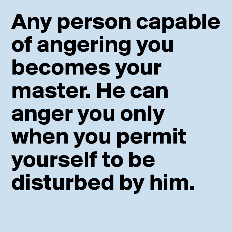 Any person capable of angering you becomes your master. He can anger you only when you permit yourself to be disturbed by him.