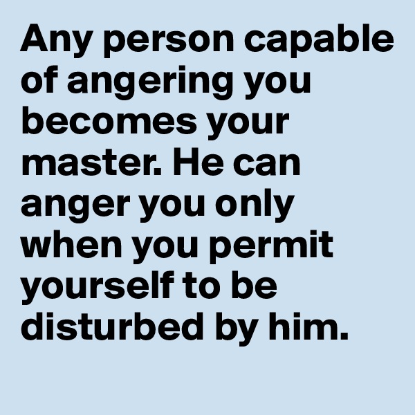 Any person capable of angering you becomes your master. He can anger you only when you permit yourself to be disturbed by him.
