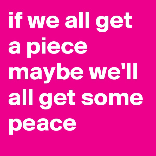 if we all get a piece maybe we'll all get some peace