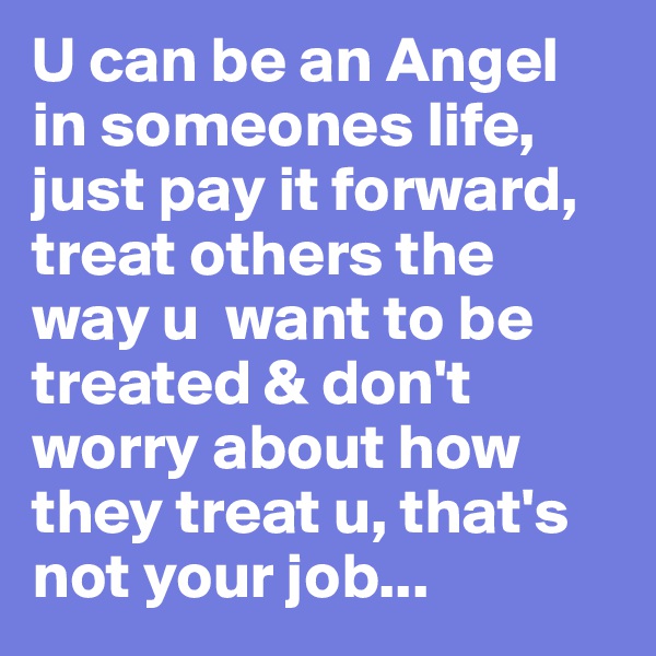 U can be an Angel in someones life, just pay it forward, treat others the way u  want to be treated & don't worry about how they treat u, that's not your job...