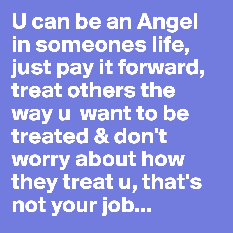 U can be an Angel in someones life, just pay it forward, treat others the way u  want to be treated & don't worry about how they treat u, that's not your job...