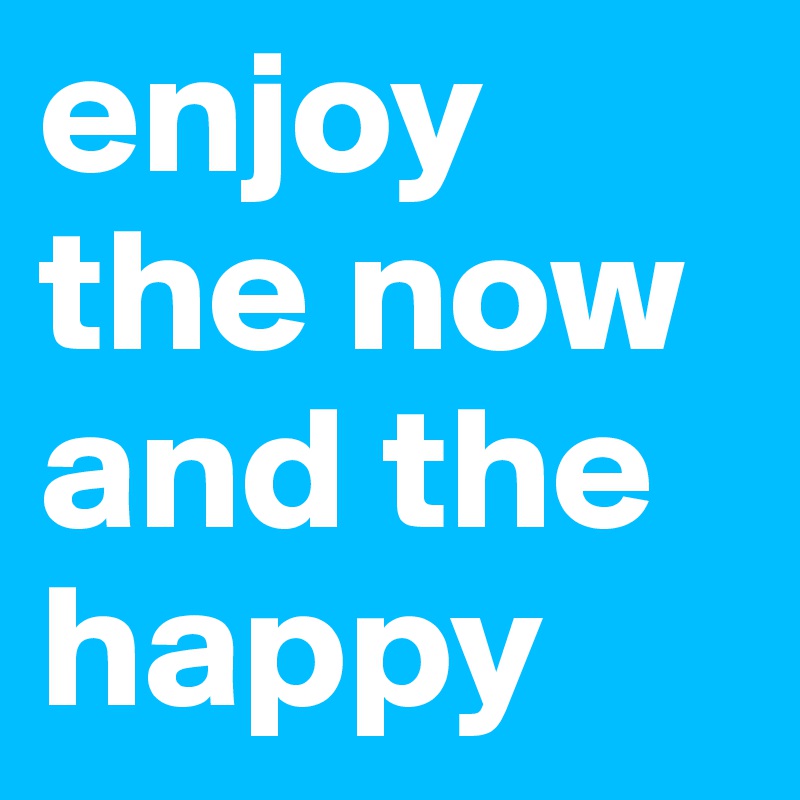 enjoy the now and the happy