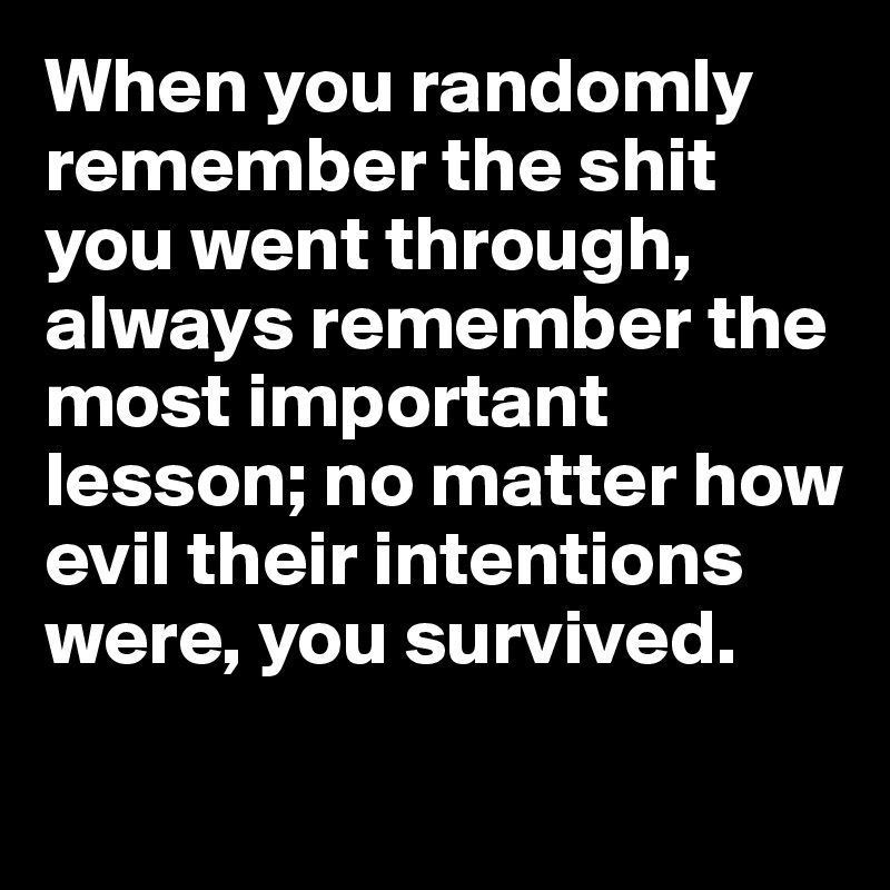 When you randomly remember the shit you went through, always remember the most important lesson; no matter how evil their intentions were, you survived.

