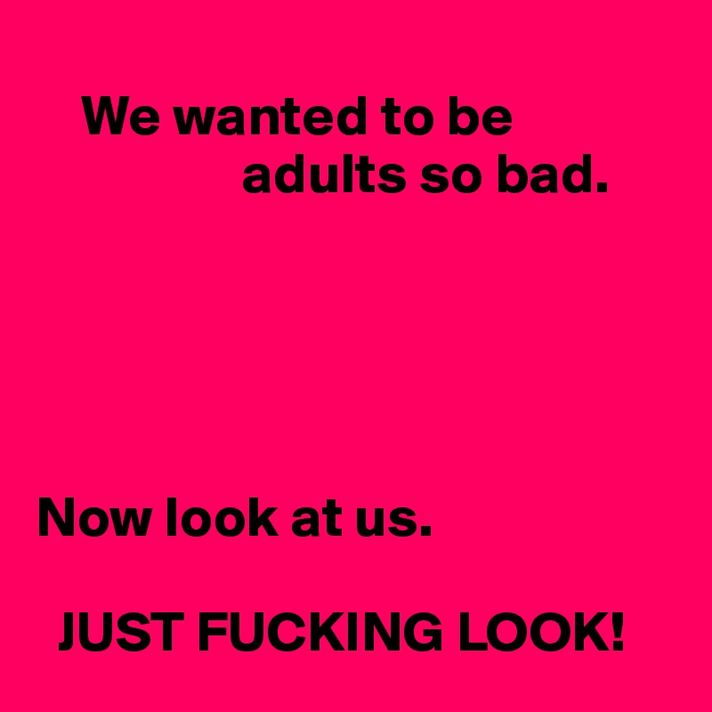 
    We wanted to be 
                  adults so bad.





Now look at us. 

  JUST FUCKING LOOK! 