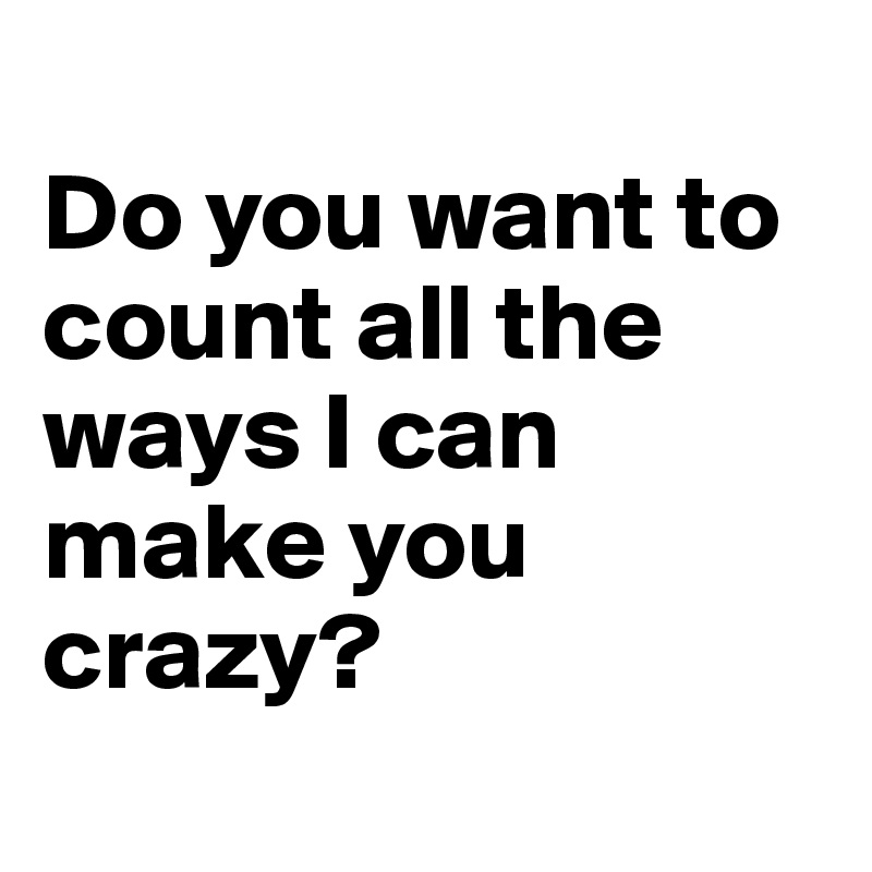 
Do you want to count all the ways I can make you crazy?
