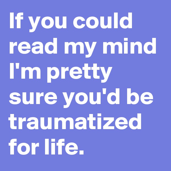 If you could read my mind I'm pretty sure you'd be traumatized for life.