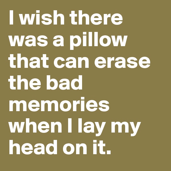 I wish there was a pillow that can erase the bad memories when I lay my head on it.