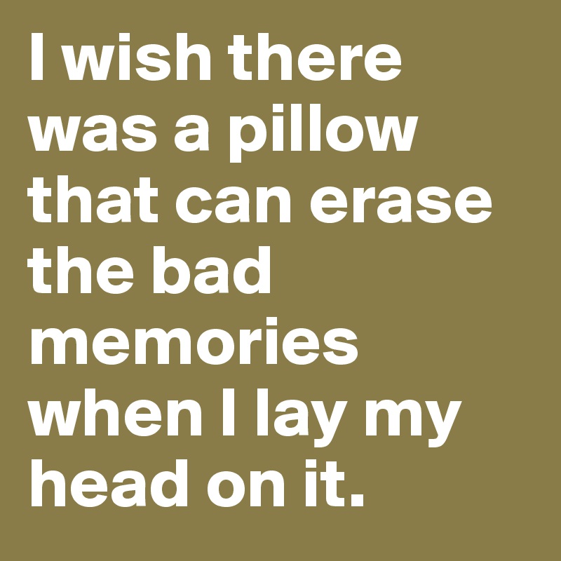 I wish there was a pillow that can erase the bad memories when I lay my head on it.