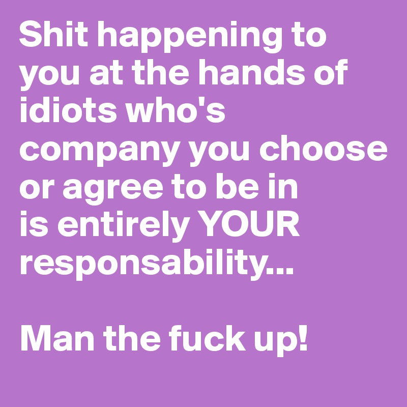 Shit happening to you at the hands of idiots who's company you choose or agree to be in
is entirely YOUR responsability...

Man the fuck up!