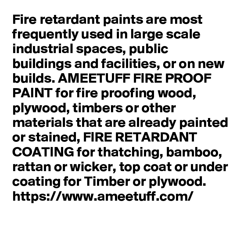 Fire retardant paints are most frequently used in large scale industrial spaces, public buildings and facilities, or on new builds. AMEETUFF FIRE PROOF PAINT for fire proofing wood, plywood, timbers or other materials that are already painted or stained, FIRE RETARDANT COATING for thatching, bamboo, rattan or wicker, top coat or under coating for Timber or plywood.
https://www.ameetuff.com/
