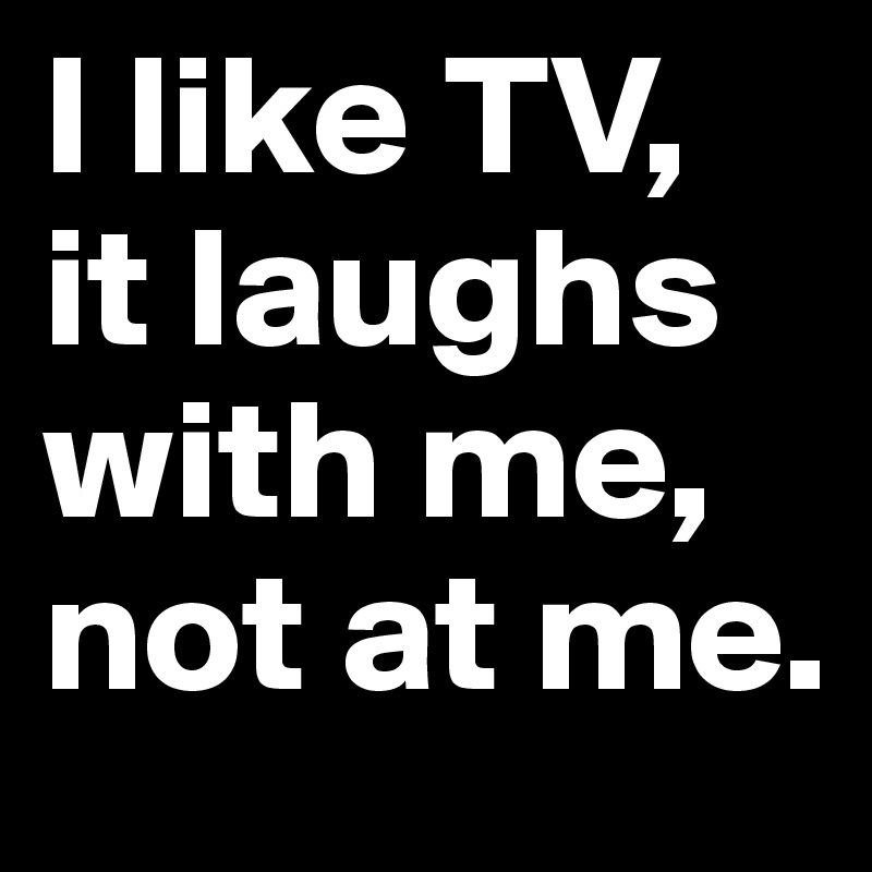 I like TV, it laughs with me, not at me.