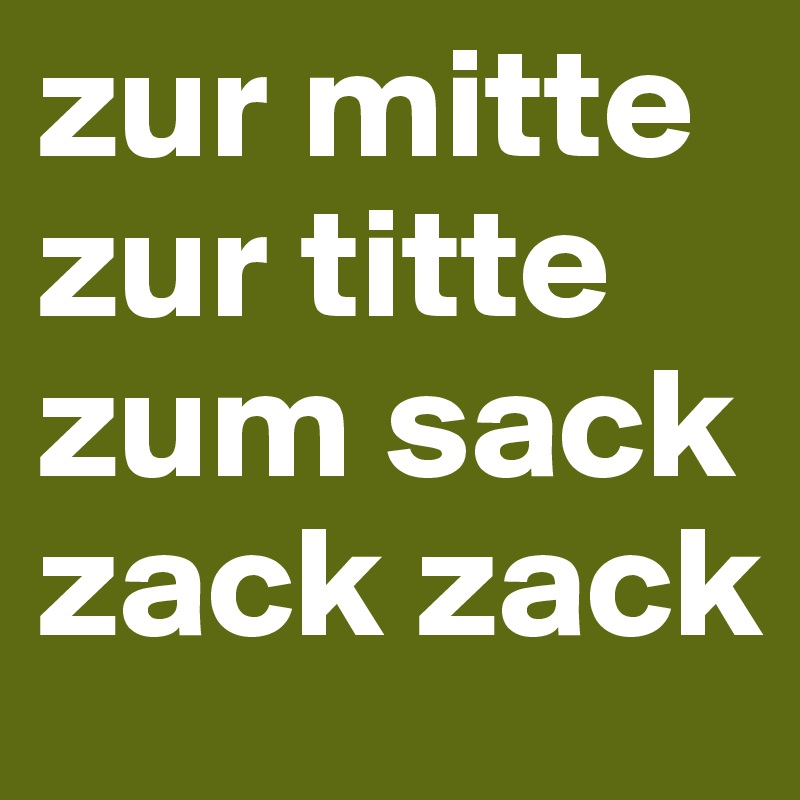 zur mitte zur titte zum sack
zack zack