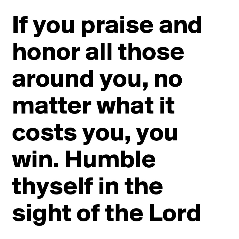 If you praise and honor all those around you, no matter what it costs you, you win. Humble thyself in the sight of the Lord