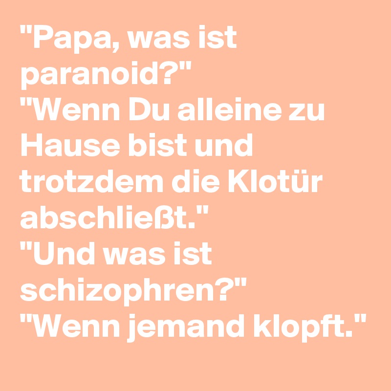 "Papa, was ist paranoid?"
"Wenn Du alleine zu Hause bist und trotzdem die Klotür abschließt."
"Und was ist schizophren?"
"Wenn jemand klopft."