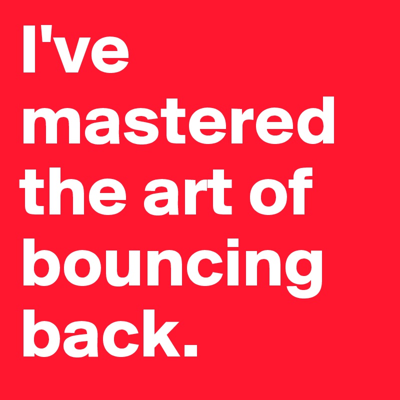 I've mastered the art of bouncing back.