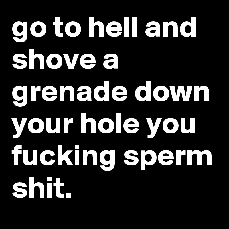go to hell and shove a grenade down your hole you fucking sperm shit.