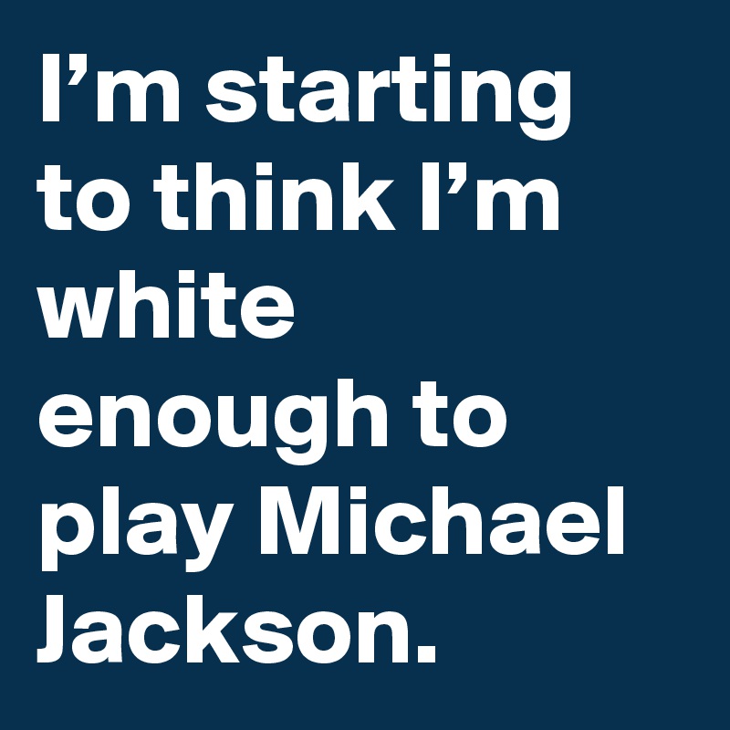I’m starting to think I’m white enough to play Michael Jackson.