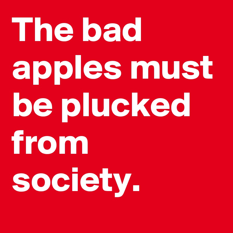 The bad apples must be plucked from society. 