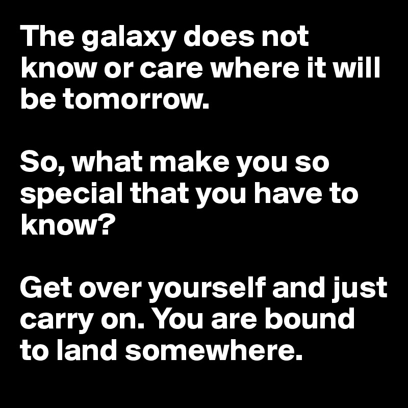 The galaxy does not know or care where it will be tomorrow.

So, what make you so special that you have to know?

Get over yourself and just carry on. You are bound to land somewhere.