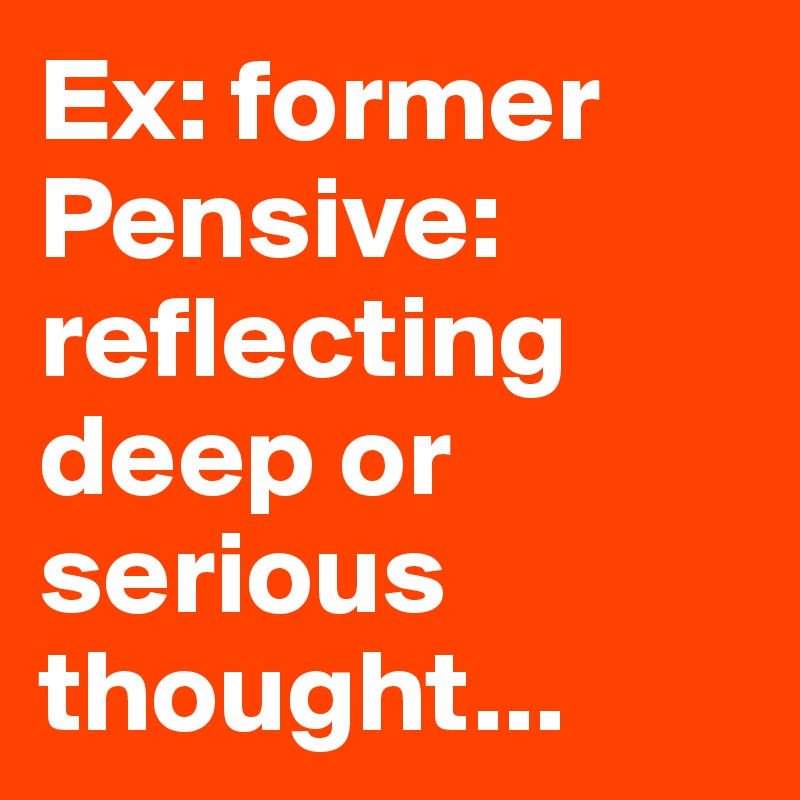 Ex: former 
Pensive: reflecting deep or serious thought...  