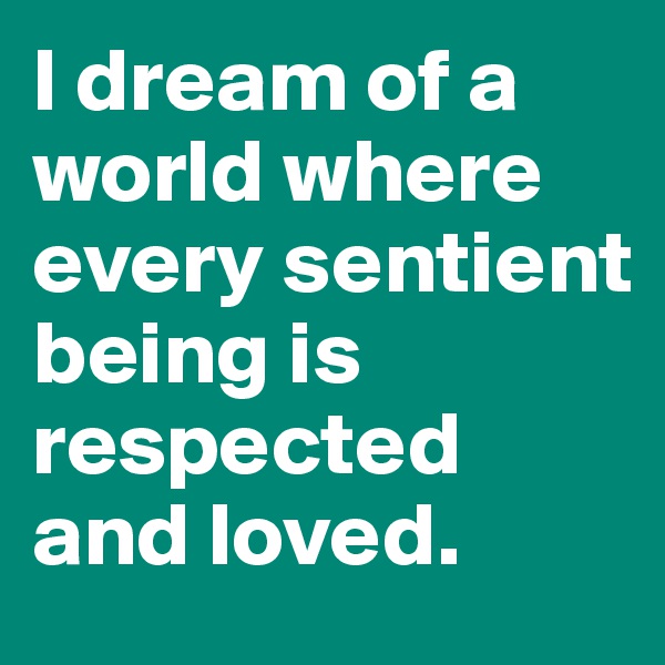 I dream of a world where every sentient being is respected and loved.