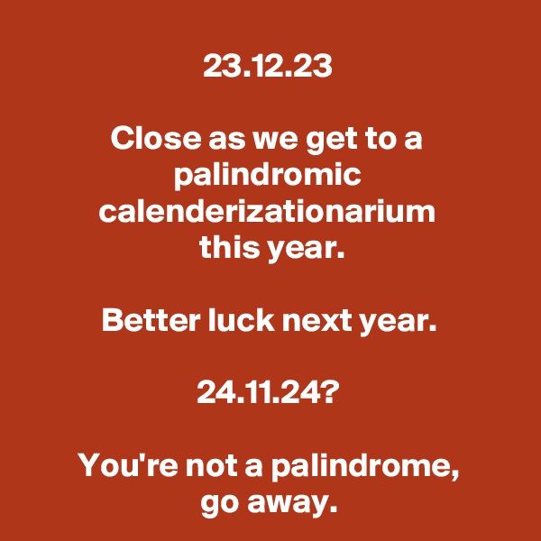 23.12.23

Close as we get to a palindromic calenderizationarium
 this year.

Better luck next year.

24.11.24?

You're not a palindrome,
go away.