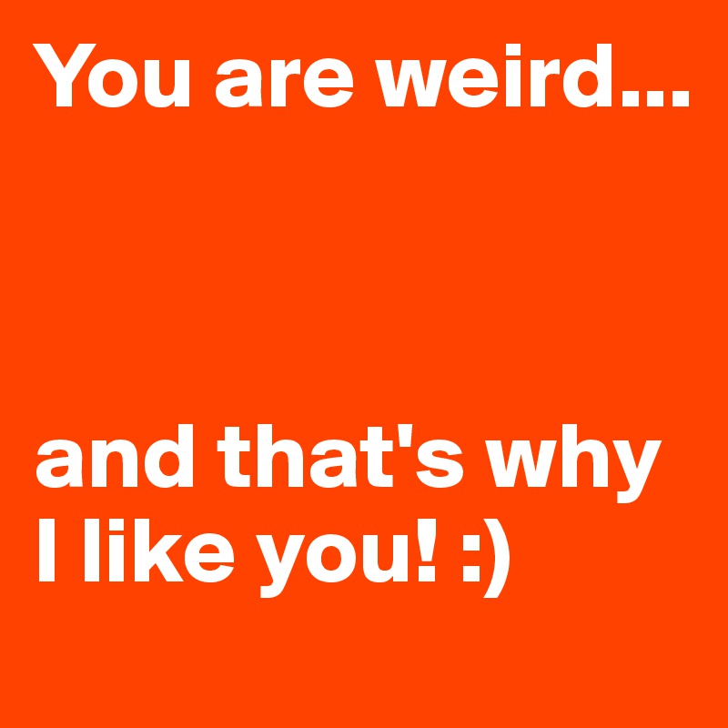You are weird...



and that's why I like you! :)