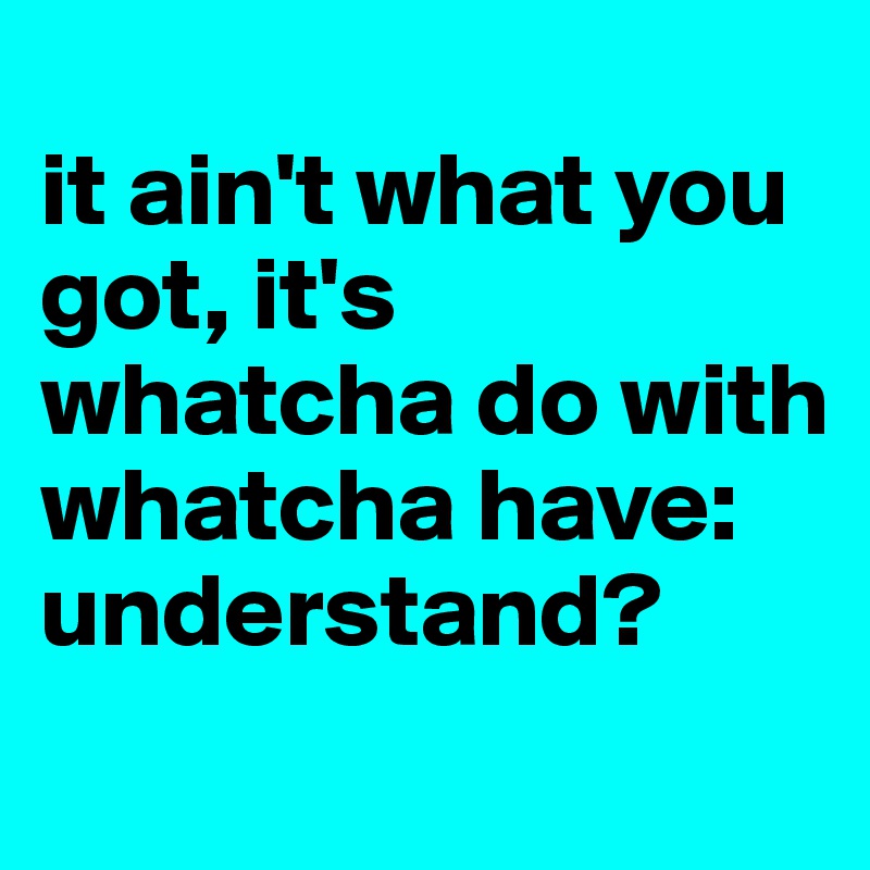 
it ain't what you got, it's whatcha do with whatcha have: understand?
